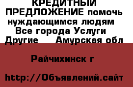 КРЕДИТНЫЙ ПРЕДЛОЖЕНИЕ помочь нуждающимся людям - Все города Услуги » Другие   . Амурская обл.,Райчихинск г.